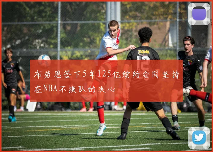 布劳恩签下5年125亿续约合同坚持在NBA不换队的决心