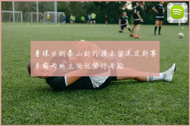 鲁媒分析泰山新外援去留未定新赛季前两轮主场优势待考验