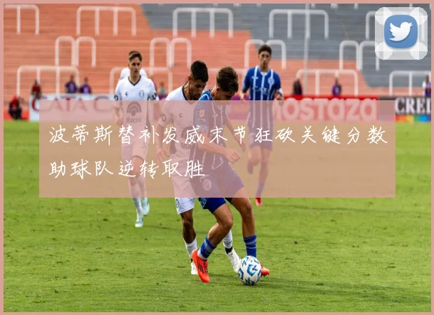 波蒂斯替补发威末节狂砍关键分数助球队逆转取胜