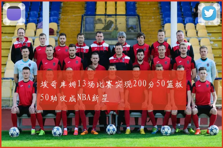 埃奇库姆13场比赛实现200分50篮板50助攻成NBA新星