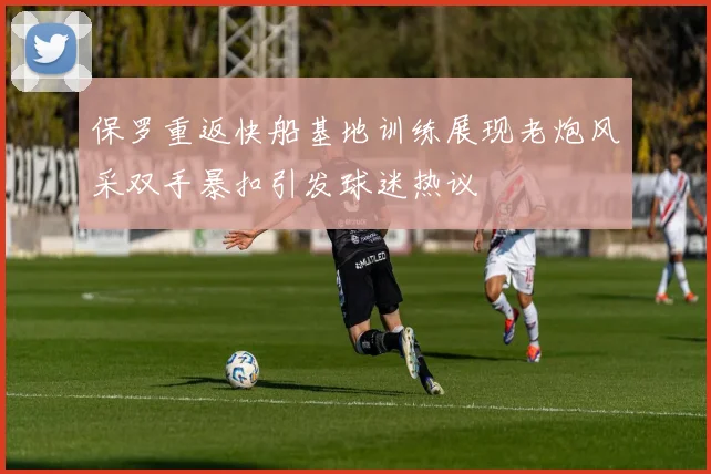 保罗重返快船基地训练展现老炮风采双手暴扣引发球迷热议