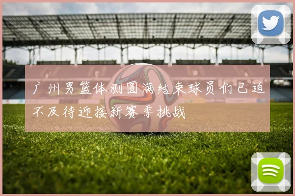 广州男篮体测圆满结束球员们已迫不及待迎接新赛季挑战