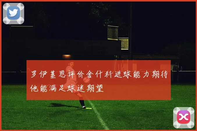 罗伊基恩评价舍什科进球能力期待他能满足球迷期望