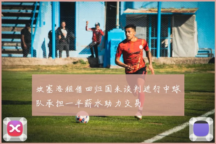 坎塞洛租借回归国米谈判进行中球队承担一半薪水助力交易