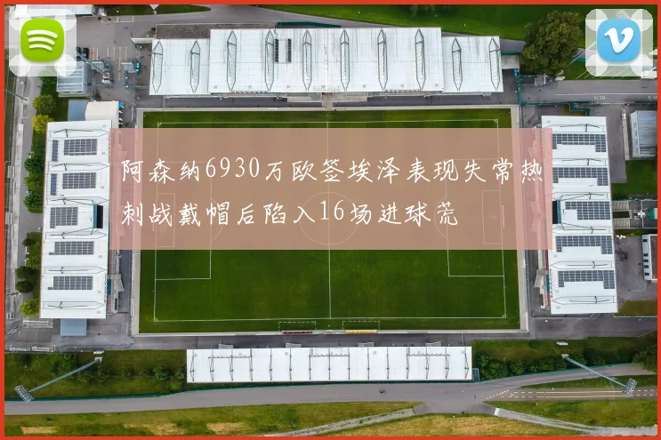阿森纳6930万欧签埃泽表现失常热刺战戴帽后陷入16场进球荒