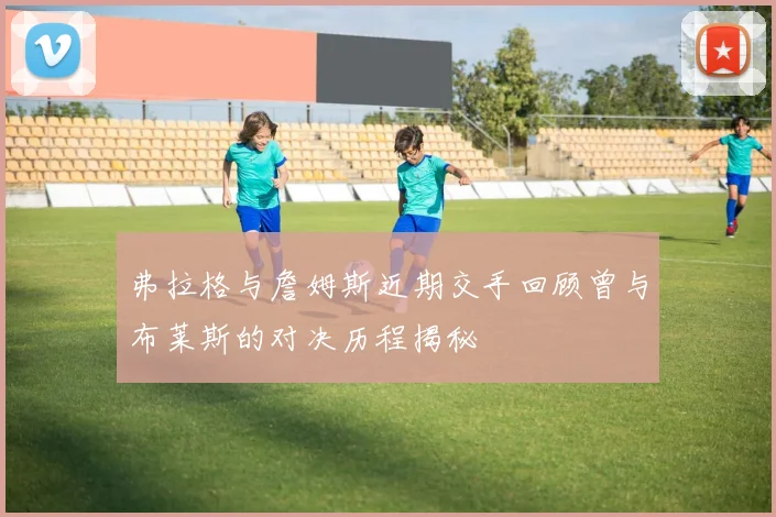 弗拉格与詹姆斯近期交手回顾曾与布莱斯的对决历程揭秘