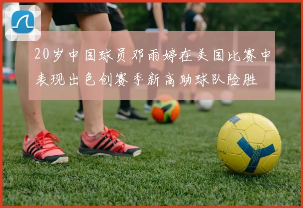 20岁中国球员邓雨婷在美国比赛中表现出色创赛季新高助球队险胜