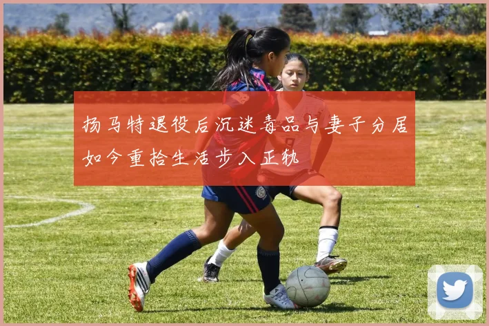 扬马特退役后沉迷毒品与妻子分居如今重拾生活步入正轨