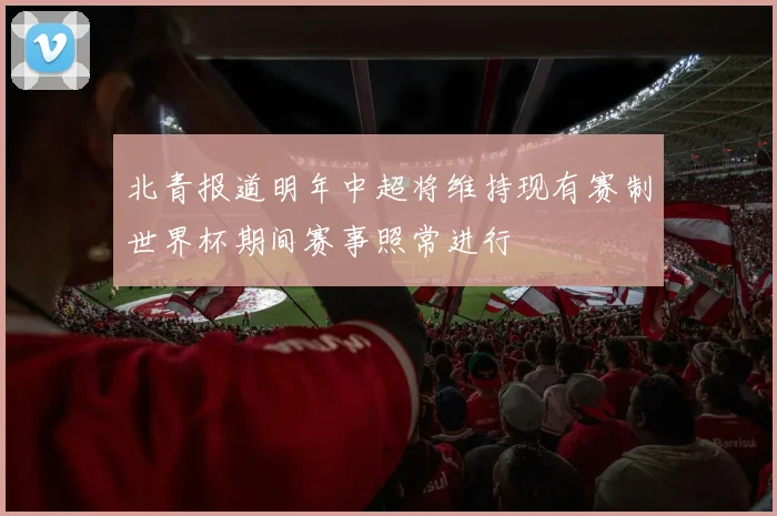 北青报道明年中超将维持现有赛制世界杯期间赛事照常进行