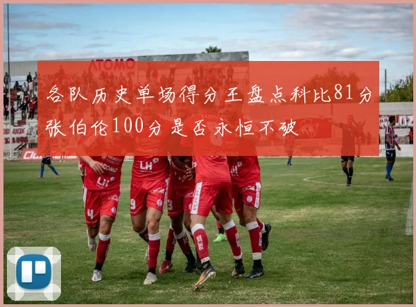 各队历史单场得分王盘点科比81分张伯伦100分是否永恒不破