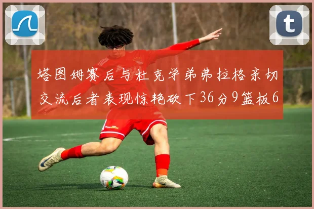 塔图姆赛后与杜克学弟弗拉格亲切交流后者表现惊艳砍下36分9篮板6助攻