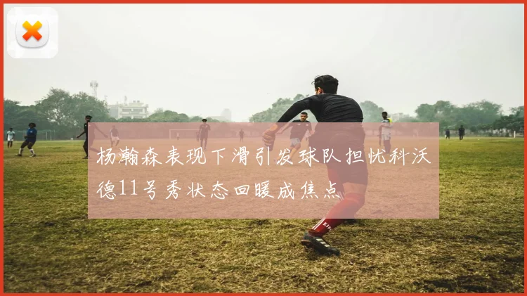 杨瀚森表现下滑引发球队担忧科沃德11号秀状态回暖成焦点