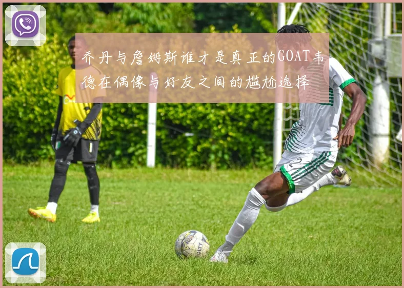 乔丹与詹姆斯谁才是真正的GOAT韦德在偶像与好友之间的尴尬选择