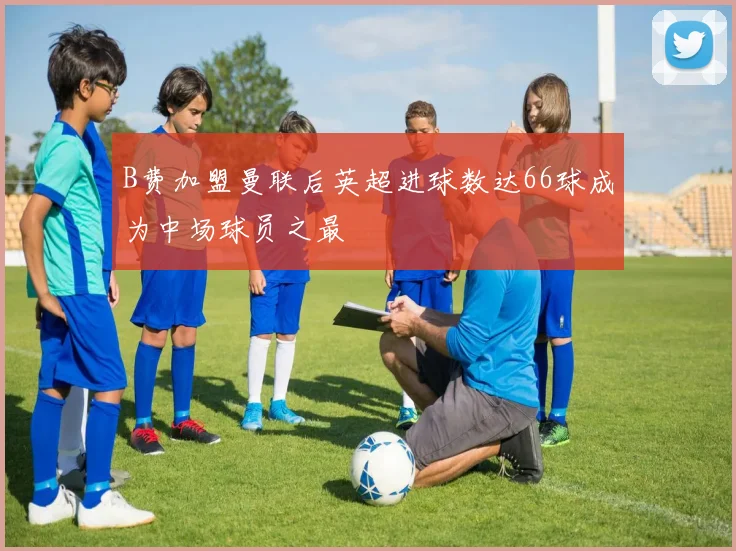 B费加盟曼联后英超进球数达66球成为中场球员之最