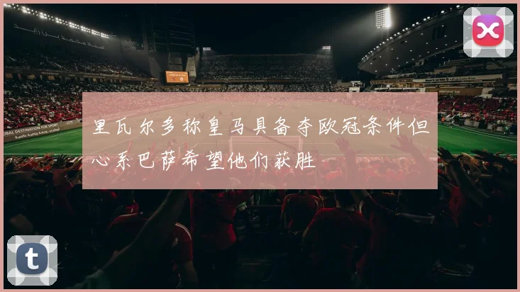 里瓦尔多称皇马具备夺欧冠条件但心系巴萨希望他们获胜