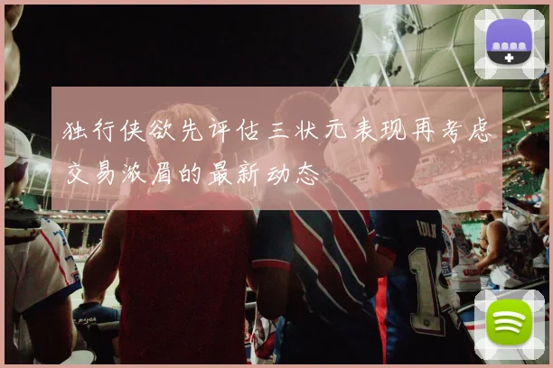 独行侠欲先评估三状元表现再考虑交易浓眉的最新动态