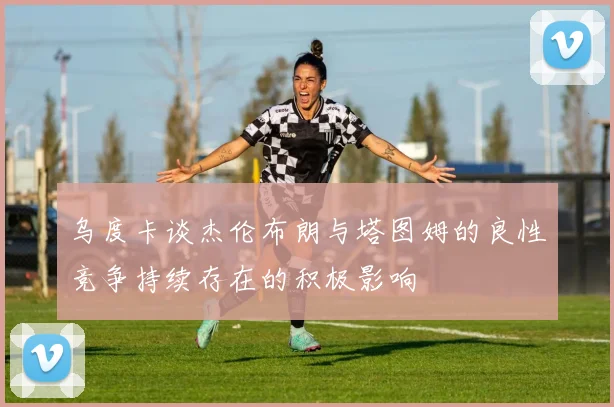 乌度卡谈杰伦布朗与塔图姆的良性竞争持续存在的积极影响