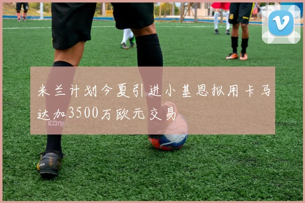 米兰计划今夏引进小基恩拟用卡马达加3500万欧元交易