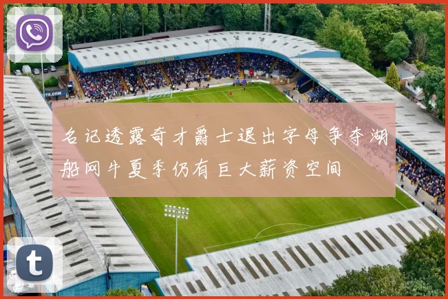 名记透露奇才爵士退出字母争夺湖船网牛夏季仍有巨大薪资空间