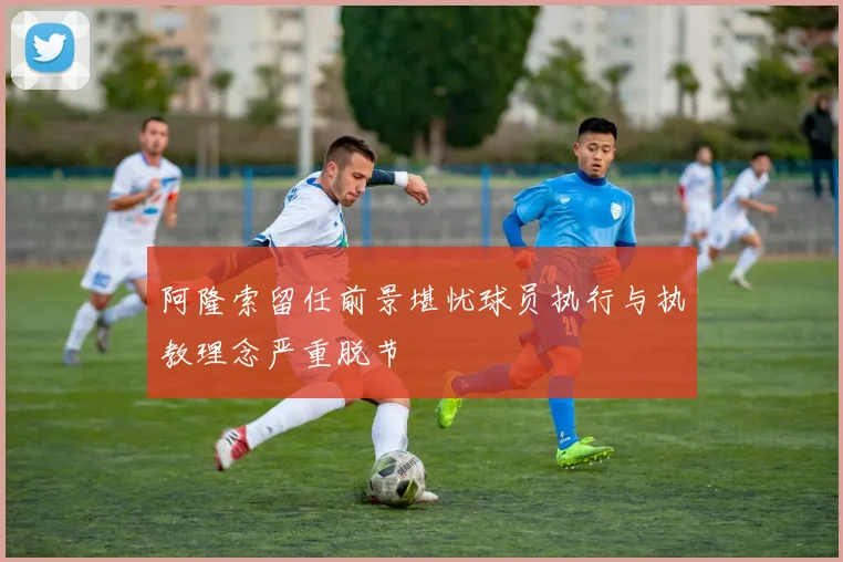 阿隆索留任前景堪忧球员执行与执教理念严重脱节