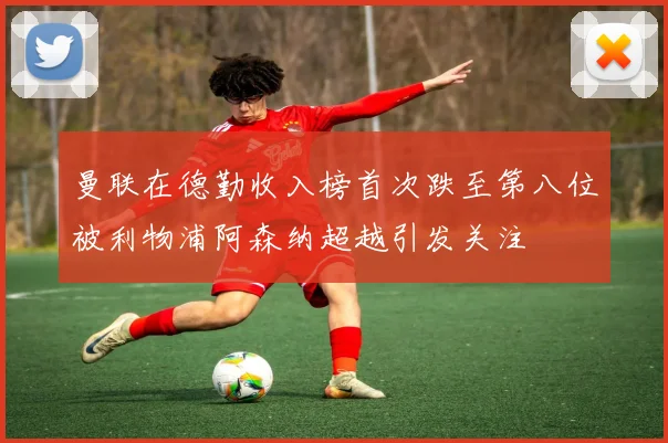 曼联在德勤收入榜首次跌至第八位被利物浦阿森纳超越引发关注