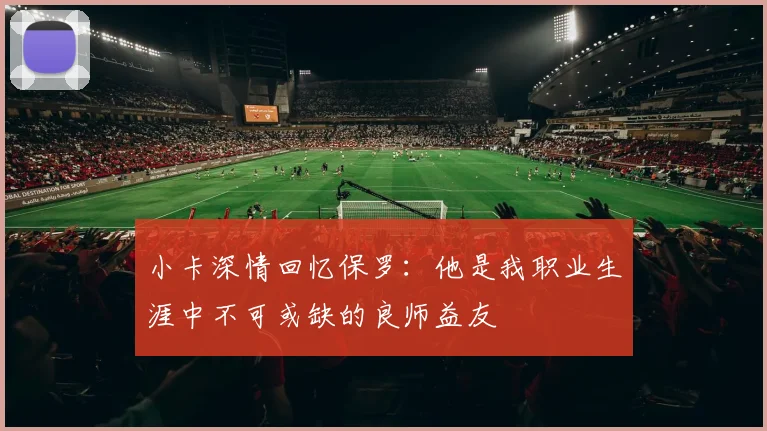 小卡深情回忆保罗：他是我职业生涯中不可或缺的良师益友