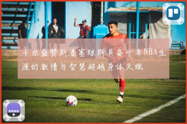 卡尔盛赞斯潘塞琼斯具备十年NBA生涯的激情与智慧超越身体天赋