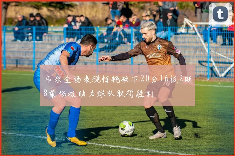 韦尔全场表现惊艳砍下20分16板2断8前场板助力球队取得胜利